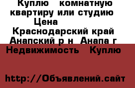 Куплю 1 комнатную квартиру или студию › Цена ­ 15 000 - Краснодарский край, Анапский р-н, Анапа г. Недвижимость » Куплю   